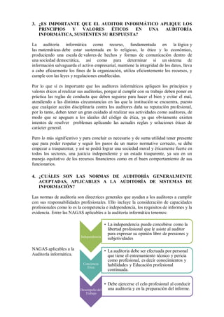 3. ¿ES IMPORTANTE QUE EL AUDITOR INFORMÁTICO APLIQUE LOS
   PRINCIPIOS  Y   VALORES    ÉTICOS  EN UNA   AUDITORÍA
   INFORMÁTICA, SUSTENTEN SU RESPUESTA?

La auditoría informática como recurso, fundamentada en la lógica y
las matemáticas debe estar sustentada en lo religioso, lo ético y lo económico,
produciendo una escala de valores de hechos y formas de comunicación dentro de
una sociedad democrática, así como para determinar si un sistema de
información salvaguarda el activo empresarial, mantiene la integridad de los datos, lleva
a cabo eficazmente los fines de la organización, utiliza eficientemente los recursos, y
cumple con las leyes y regulaciones establecidas.

Por lo que sí es importante que los auditores informáticos apliquen los principios y
valores éticos al realizar sus auditorías, porque al cumplir con su trabajo deben poner en
práctica las reglas de conducta que deben seguirse para hacer el bien y evitar el mal,
atendiendo a las distintas circunstancias en las que la institución se encuentra, puesto
que cualquier acción disciplinaría contra los auditores daña su reputación profesional,
por lo tanto, deben tener un gran cuidado al realizar sus actividades como auditores, de
modo que se apeguen a los ideales del código de ética, ya que obviamente existen
intentos de resolver problemas aplicando las actuales reglas y soluciones éticas de
carácter general.

Pero lo más significativo y para concluir es necesario y de suma utilidad tener presente
que para poder respetar y seguir los pasos de un marco normativo correcto, se debe
empezar a trasparentar, y así se podrá lograr una sociedad moral y éticamente fuerte en
todos los sectores, una justicia independiente y un estado trasparente, ya sea en un
manejo equitativo de los recursos financieros como en el buen comportamiento de sus
funcionarios.

4. ¿CUÁLES SON LAS NORMAS DE AUDITORÍA GENERALMENTE
   ACEPTADAS, APLICABLES A LA AUDITORÍA DE SISTEMAS DE
   INFORMACIÓN?

Las normas de auditoría son directrices generales que ayudan a los auditores a cumplir
con sus responsabilidades profesionales. Ello incluye la consideración de capacidades
profesionales como lo es la competencia e independencia, los requisitos de informes y la
evidencia. Entre las NAGAS aplicables a la auditoría informática tenemos:

                                           • La independencia puede concebirse como la
                                             libertad profesional que le asiste al auditor
                                             para expresar su opinión libre de presiones y
                           Independencia
                                             subjetividades

NAGAS aplicables a la                      • La auditoria debe ser efectuada por personal
Auditoría informática.                       que tiene el entrenamiento técnico y pericia
                                             como profesional, es decir conocimientos y
                            Conciencia       habilidades y Educación profesional
                              Etica
                                             continuada.


                                           • Debe ejercerse el celo profesional al conducir
                           Desempeño del     una auditoría y en la preparación del informe.
                              Trabajo
 
