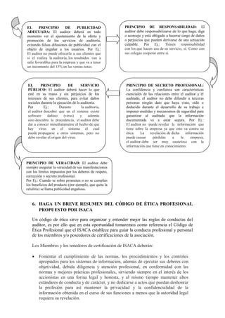 EL       PRINCIPIO        DE      PUBLICIDAD             PRINCIPIO DE RESPONSABILIDAD: El
ADECUADA: El auditor deberá en todo                      auditor debe responsabilizarse de lo que haga, diga
momento ver el ajustamiento de la oferta y               o aconseje y está obligado a hacerse cargo de daños
promoción de los servicios de auditoría,                 o perjuicios que pueden derivarse de una actuación
evitando falsas difusiones de publicidad con el          culpable. Por Ej.: Tienen responsabilidad
objeto de engañar a los usuarios. Por Ej.:               con los que hacen uso de su servicio, sí. Como con
El auditor no puede ofrecerle a sus clientes que         sus colegas cooperar entre si.
si el realiza la auditoria, los resultados van a
salir favorables para la empresa y que va a tener
un incremento del 15% en las ventas netas.



 EL       PRINCIPIO         DE       SERVICIO            PRINCIPIO DE SECRETO PROFESIONAL:
 PÚBLICO: El auditor deberá hacer lo que                 La confidencia y confianza son características
 esté en su mano y sin perjuicios de los                 esenciales de las relaciones entre el auditor y el
 intereses de sus clientes, para evitar daños            auditado, el auditor no debe difundir a terceras
 sociales durante la ejecución de la auditoría.          personas ningún dato que haya visto, oído o
 Por        Ej.:      Durante        la auditoria,       deducido durante el desarrollo de su trabajo e
 el auditor descubre que en el sistema existe            imponer medidas y mecanismos de seguridad para
 software     dañino     (virus)    y     además         garantizar al auditado que la información
 sino descubre la procedencia, el auditor debe           documentada va a estar segura. Por Ej.:
 dar a conocer inmediatamente el hecho de que            El auditor no puede revelar la información que
 hay virus en el sistema el cual                         tiene sobre la empresa ya que esto va contra su
 puede propagarse a otros sistemas, pero no              ética.    La   revelación de dicha    información
 debe revelar el origen del virus.                       puede causar     pérdidas     a    la    empresa,
                                                         el auditor debe ser muy cauteloso con la
                                                         información que tiene en conocimiento.



PRINCIPIO DE VERACIDAD: El auditor debe
siempre asegurar la veracidad de sus manifestaciones
con los límites impuestos por los deberes de respeto,
corrección y secreto profesional.
Por Ej.: Cuando se sobre prometen o no se cumplen
los beneficios del producto (por ejemplo, que quita la
celulitis) se llama publicidad engañosa.


   6. HAGA UN BREVE RESUMEN DEL CÓDIGO DE ÉTICA PROFESIONAL
      PROPUESTO POR ISACA

   Un código de ética sirve para organizar y entender mejor las reglas de conductas del
   auditor, es por ello que en esta oportunidad tomaremos como referencia el Código de
   Ética Profesional que el ISACA establece para guiar la conducta profesional y personal
   de los miembros y/o poseedores de certificaciones de la asociación.

   Los Miembros y los tenedores de certificación de ISACA deberán:

       Fomentar el cumplimiento de las normas, los procedimientos y los controles
        apropiados para los sistemas de información, además de ejecutar sus deberes con
        objetividad, debida diligencia y atención profesional, en conformidad con las
        normas y mejores prácticas profesionales, sirviendo siempre en el interés de los
        accionistas en una forma legal y honesta, y al mismo tiempo mantener altos
        estándares de conducta y de carácter, y no dedicarse a actos que puedan deshonrar
        la profesión para así mantener la privacidad y la confidencialidad de la
        información obtenida en el curso de sus funciones a menos que la autoridad legal
        requiera su revelación.
 