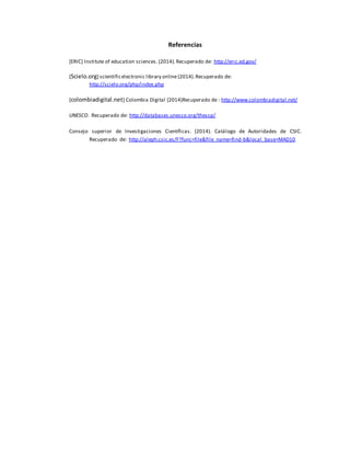 Referencias 
[ERIC] Institute of education sciences. (2014). Recuperado de: http://eric.ed.gov/ 
[Scielo.org] scientific electronic library online (2014). Recuperado de: 
http://scielo.org/php/index.php 
[colombiadigital.net] Colombia Digital (2014)Recuperado de : http://www.colombiadigital.net/ 
UNESCO. Recuperado de: http://databases.unesco.org/thessp/ 
Consejo superior de Investigaciones Científicas. (2014). Catálogo de Autoridades de CSIC. 
Recuperado de: http://aleph.csic.es/F?func=file&file_name=find-b&local_base=MAD10 
