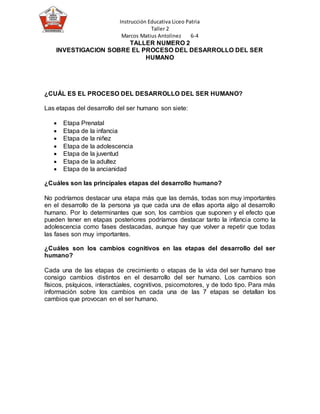 Instrucción Educativa Liceo Patria
Taller 2
Marcos Matius Antolinez 6-4
TALLER NUMERO 2
INVESTIGACION SOBRE EL PROCESO DEL DESARROLLO DEL SER
HUMANO
¿CUÁL ES EL PROCESO DEL DESARROLLO DEL SER HUMANO?
Las etapas del desarrollo del ser humano son siete:
 Etapa Prenatal
 Etapa de la infancia
 Etapa de la niñez
 Etapa de la adolescencia
 Etapa de la juventud
 Etapa de la adultez
 Etapa de la ancianidad
¿Cuáles son las principales etapas del desarrollo humano?
No podríamos destacar una etapa más que las demás, todas son muy importantes
en el desarrollo de la persona ya que cada una de ellas aporta algo al desarrollo
humano. Por lo determinantes que son, los cambios que suponen y el efecto que
pueden tener en etapas posteriores podríamos destacar tanto la infancia como la
adolescencia como fases destacadas, aunque hay que volver a repetir que todas
las fases son muy importantes.
¿Cuáles son los cambios cognitivos en las etapas del desarrollo del ser
humano?
Cada una de las etapas de crecimiento o etapas de la vida del ser humano trae
consigo cambios distintos en el desarrollo del ser humano. Los cambios son
físicos, psíquicos, interactúales, cognitivos, psicomotores, y de todo tipo. Para más
información sobre los cambios en cada una de las 7 etapas se detallan los
cambios que provocan en el ser humano.
 