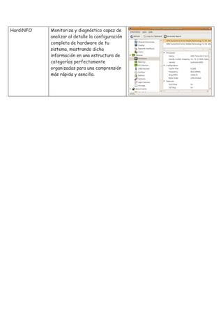 HardiNFO   Monitoriza y diagnóstico capaz de
           analizar al detalle la configuración
           completa de hardware de tu
           sistema, mostrando dicha
           información en una estructura de
           categorías perfectamente
           organizadas para una comprensión
           más rápida y sencilla.
 