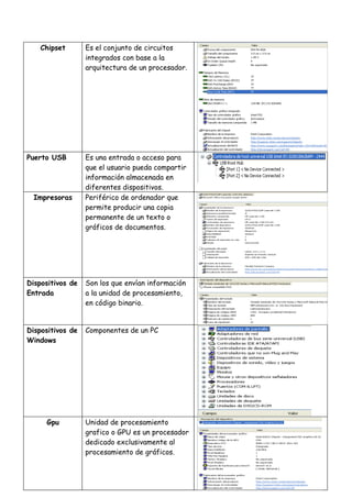 Chipset       Es el conjunto de circuitos
                  integrados con base a la
                  arquitectura de un procesador.




Puerto USB        Es una entrada o acceso para
                  que el usuario pueda compartir
                  información almacenada en
                  diferentes dispositivos.
  Impresoras      Periférico de ordenador que
                  permite producir una copia
                  permanente de un texto o
                  gráficos de documentos.




Dispositivos de   Son los que envían información
Entrada           a la unidad de procesamiento,
                  en código binario.


Dispositivos de   Componentes de un PC
Windows




     Gpu          Unidad de procesamiento
                  grafico o GPU es un procesador
                  dedicado exclusivamente al
                  procesamiento de gráficos.
 