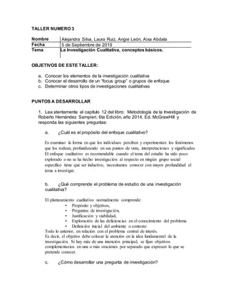 TALLER NUMERO 3
Nombre Alejandra Silva, Laura Ruiz, Angie León, Aixa Abdala
Fecha 5 de Septiembre de 2019
Tema La Investigación Cualitativa, conceptos básicos.
OBJETIVOS DE ESTE TALLER:
a. Conocer los elementos de la investigación cualitativa
b. Conocer el desarrollo de un “focus group” o grupos de enfoque
c. Determinar otros tipos de investigaciones cualitativas
PUNTOS A DESARROLLAR
1. Lea atentamente el capítulo 12 del libro: Metodología de la Investigación de
Roberto Hernández Sampieri, 6ta Edición, año 2014, Ed. McGrawHill y
responda las siguientes preguntas:
a. ¿Cuál es el propósito del enfoque cualitativo?
Es examinar la forma en que los individuos perciben y experimentan los fenómenos
que los rodean, profundizando en sus puntos de vista, interpretaciones y significados
El enfoque cualitativo es recomendable cuando el tema del estudio ha sido poco
explorado o no se ha hecho investigación al respecto en ningún grupo social
específico tiene que ser inductivo, necesitamos conocer con mayor profundidad el
tema a investigar.
b. ¿Qué comprende el problema de estudio de una investigación
cualitativa?
El planteamiento cualitativo normalmente comprende:
• Propósito y objetivos,
• Preguntas de investigación,
• Justificación y viabilidad,
• Exploración de las deficiencias en el conocimiento del problema
• Definición inicial del ambiente o contexto
Todo lo anterior, en relación con el problema central de interés.
Es decir, el objetivo debe colocar la atención en la idea fundamental de la
investigación. Si hay más de una intención principal, se fijan objetivos
complementarios en una o más oraciones por separado que expresen lo que se
pretende conocer.
c. ¿Cómo desarrollar una pregunta de investigación?
 