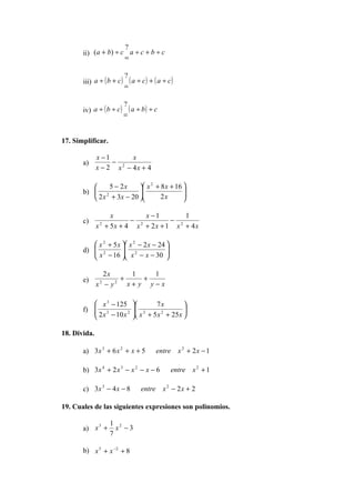 ?
       ii) (a + b) ÷ c a ÷ c + b ÷ c
                      =

                            ?
       iii) a ÷ ( b + c )     ( a ÷ c) + ( a ÷ c)
                            =

                            ?
       iv) a ÷ ( b ÷ c )      ( a ÷ b) ÷ c
                            =


17. Simplificar.

              x −1      x
       a)          − 2
              x − 2 x − 4x + 4

                5 − 2x     x + 8 x + 16 
                              2
          
       b)  2              
                                        
                                          
           2 x + 3x − 20      2x       

                  x         x −1        1
       c)               − 2         − 2
              x + 5x + 4 x + 2 x + 1 x + 4 x
               2




           x 2 + 5 x  x 2 − 2 x − 24 
       d)  2
           x − 16  x 2 − x − 30 
                                      
                                     

                2x      1    1
       e)            +     +
              x −y
               2   2
                       x+ y y−x

           x 3 − 125               7x          
       f)  3
           2 x − 10 x 2        3
                                x + 5 x 2 + 25 x 
                                               

18. Divida.

       a) 3 x 3 + 6 x 2 + x + 5          entre x 2 + 2 x − 1

       b) 3x 4 + 2 x 3 − x 2 − x − 6            entre x 2 + 1

       c) 3x 3 − 4 x − 8           entre x 2 − 2 x + 2

19. Cuales de las siguientes expresiones son polinomios.

                   1 2
       a) x +        x −3
           3

                   7

       b) x 5 + x −2 + 8
 