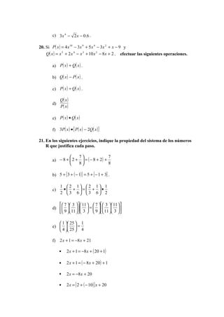 c) 3 x 4 − 2 x − 0.6 .

20. Si P( x ) = 4 x 10 − 3 x 9 + 5 x 4 − 3 x 2 + x − 9 y
    Q( x ) = x 5 + 2 x 4 − x 3 + 10 x 2 − 8 x + 2 . efectuar las siguientes operaciones.

        a) P( x ) + Q( x ) .

        b) Q( x ) − P ( x ) .

        c) P( x ) ÷ Q( x ) .

             Q( x )
        d)
             P( x )

        e) P( x ) • Q( x )

        f) 3P ( x ) • [ P( x ) − 2Q( x ) ]

21. En los siguientes ejercicios, indique la propiedad del sistema de los números
    R que justifica cada paso.

                          7                7
        a) − 8 +  2 +       = ( − 8 + 2) +
                          8                8

        b) 5 + [ 3 + ( − 1) ] = 5 + [ − 1 + 3] .

             1 2 1 2                1 1
        c)    • + = +                •
             2 3 6 3                6 2

            7  3  11   7   3  11 
        d)     =     
            9  11  3   9   11  3 

            1  25  1
        e)    =
            4  25  4

        f) 2 x + 1 = −8 x + 21

                 2 x + 1 = −8 x + ( 20 + 1)

                 2 x + 1 = ( − 8 x + 20 ) + 1

                 2 x = −8 x + 20

                 2 x = [ 2 + ( − 10 ) ] x + 20
 