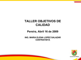 TALLER OBJETIVOS DE
CALIDAD
Pereira, Abril 16 de 2009
ING. MARIA ELENA LOPEZ SALAZAR
CONTRATISTA

 