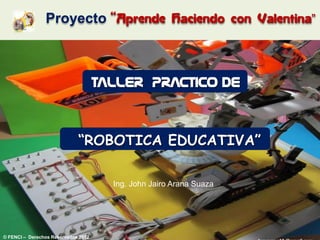 Proyecto “Aprende                     Haciendo con Valentina”




                                     TALLER PRACTICO DE


                             “ROBOTICA EDUCATIVA”

                                       Ing. John Jairo Arana Suaza




© FENCI – Derechos Reservados 2012
 