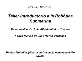 Primer Módulo

 Taller Introductorio a la Robótica
             Submarina
   Responsable: Dr. Luis Alberto Muñoz Ubando

      Apoyo técnico de Juan Martín Cárdenas




Unidad Multidisciplinaria en Docencia e Investigación
                        UNAM