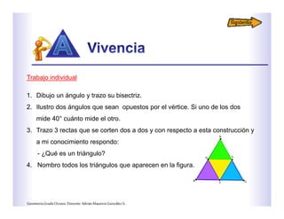 Trabajo individual
1. Dibujo un ángulo y trazo su bisectriz.
2. Ilustro dos ángulos que sean opuestos por el vértice. Si uno de los dos
mide 40° cuánto mide el otro.
3. Trazo 3 rectas que se corten dos a dos y con respecto a esta construcción y
a mi conocimiento respondo:
- ¿Qué es un triángulo?
4. Nombro todos los triángulos que aparecen en la figura.
GeometríaGradoOctavo.Docente:AdriánMauricioGonzálezG.
 