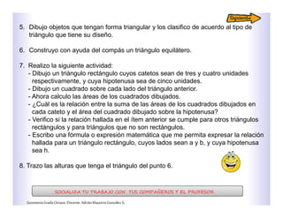 5. Dibujo objetos que tengan forma triangular y los clasifico de acuerdo al tipo de
triángulo que tiene su diseño.
6. Construyo con ayuda del compás un triángulo equilátero.
7. Realizo la siguiente actividad:
- Dibujo un triángulo rectángulo cuyos catetos sean de tres y cuatro unidades
respectivamente, y cuya hipotenusa sea de cinco unidades.
- Dibujo un cuadrado sobre cada lado del triángulo anterior.
- Ahora calculo las áreas de los cuadrados dibujados.
- ¿Cuál es la relación entre la suma de las áreas de los cuadrados dibujados en
cada cateto y el área del cuadrado dibujado sobre la hipotenusa?
- Verifico si la relación hallada en el ítem anterior se cumple para otros triángulos
rectángulos y para triángulos que no son rectángulos.
- Escribo una fórmula o expresión matemática que me permita expresar la relación
hallada para un triángulo rectángulo, cuyos lados sean a y b, y cuya hipotenusa
sea h.
8. Trazo las alturas que tenga el triángulo del punto 6.
SOCIALIZA TU TRABAJO CON TUS COMPAÑEROS Y EL PROFESOR
GeometríaGradoOctavo.Docente:AdriánMauricioGonzálezG.
 