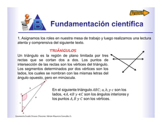 TRIÁNGULOS
Un triángulo es la región de plano limitada por tres
rectas que se cortan dos a dos. Los puntos de
intersección de las rectas son los vértices del triángulo.
Los segmentos determinados por dos vértices son los
lados, los cuales se nombran con las mismas letras del
ángulo opuesto, pero en minúscula.
1. Asignamos los roles en nuestra mesa de trabajo y luego realizamos una lectura
atenta y comprensiva del siguiente texto.
GeometríaGradoOctavo.Docente:AdriánMauricioGonzálezG.
 