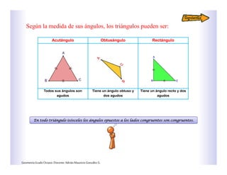 Acutángulo Obtusángulo Rectángulo
Todos sus ángulos son
agudos
Tiene un ángulo obtuso y
dos agudos
Tiene un ángulo recto y dos
agudos
Según la medida de sus ángulos, los triángulos pueden ser:
En todo triángulo isósceles los ángulos opuestos a los lados congruentes son congruentes.
GeometríaGradoOctavo.Docente:AdriánMauricioGonzálezG.
 