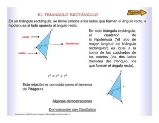 EL TRIÁNGULO RECTÁNGULO
hipotenusa
cateto
cateto
En un triángulo rectángulo, se llama catetos a los lados que forman el ángulo recto, e
hipotenusa al lado opuesto al ángulo recto.
En todo triángulo rectángulo,
el cuadrado de
la hipotenusa ("el lado de
mayor longitud del triángulo
rectángulo") es igual a la
suma de los cuadrados de
los catetos (los dos lados
menores del triángulo, los
que forman el ángulo recto).
Algunas demostraciones
Demostración con GeoGebra
GeometríaGradoOctavo.Docente:AdriánMauricioGonzálezG.
 
