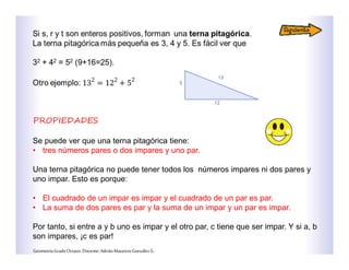 PROPIEDADES
Se puede ver que una terna pitagórica tiene:
• tres números pares o dos impares y uno par.
Una terna pitagórica no puede tener todos los números impares ni dos pares y
uno impar. Esto es porque:
• El cuadrado de un impar es impar y el cuadrado de un par es par.
• La suma de dos pares es par y la suma de un impar y un par es impar.
Por tanto, si entre a y b uno es impar y el otro par, c tiene que ser impar. Y si a, b
son impares, ¡c es par!
GeometríaGradoOctavo.Docente:AdriánMauricioGonzálezG.
 