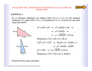 APLICACIÓN DEL TEOREMA DE PITÁGORAS EN LA SOLUCIÓN DE
PROBLEMAS
EJEMPLO 1
GeometríaGradoOctavo.Docente:AdriánMauricioGonzálezG.
En un triángulo rectángulo, los catetos miden 4,5 m y 6 m; en otro triángulo
rectángulo, un cateto mide 7,2 m, y la hipotenusa 7,5 m. ¿Cuál de los dos tiene
mayor perímetro?
El primero tiene mayor perímetro.
 