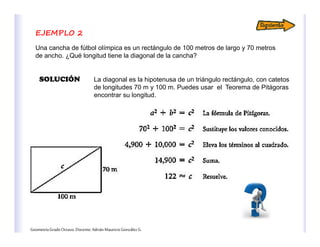 GeometríaGradoOctavo.Docente:AdriánMauricioGonzálezG.
EJEMPLO 2
Una cancha de fútbol olímpica es un rectángulo de 100 metros de largo y 70 metros
de ancho. ¿Qué longitud tiene la diagonal de la cancha?
SOLUCIÓN La diagonal es la hipotenusa de un triángulo rectángulo, con catetos
de longitudes 70 m y 100 m. Puedes usar el Teorema de Pitágoras
encontrar su longitud.
 
