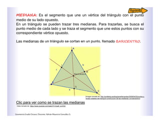 MEDIANA: Es el segmento que une un vértice del triángulo con el punto
medio de su lado opuesto.
En un triángulo se pueden trazar tres medianas. Para trazarlas, se busca el
punto medio de cada lado y se traza el segmento que une estos puntos con su
correspondiente vértice opuesto.
Las medianas de un triángulo se cortan en un punto, llamado BARICENTRO.
Clic para ver como se trazan las medianas
GeometríaGradoOctavo.Docente:AdriánMauricioGonzálezG.
Video tomado de: https://www.youtube.com/watch?v=Uxa9_xcrG3U
[Imagen tomada de: http://profeblog.es/blog/javierfernandez/2009/04/22/puntos-y-
rectas-notables-del-triangulo-construccion-de-las-medianas-y-el-baricentro/]
 