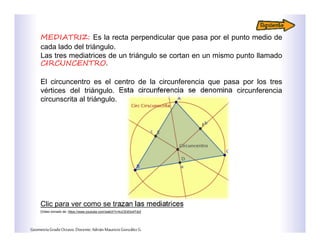 MEDIATRIZ: Es la recta perpendicular que pasa por el punto medio de
cada lado del triángulo.
Las tres mediatrices de un triángulo se cortan en un mismo punto llamado
CIRCUNCENTRO.
El circuncentro es el centro de la circunferencia que pasa por los tres
vértices del triángulo. Esta circunferencia se denomina circunferencia
circunscrita al triángulo.
Clic para ver como se trazan las mediatrices
GeometríaGradoOctavo.Docente:AdriánMauricioGonzálezG.
[Video tomado de: https://www.youtube.com/watch?v=kcCEdGo4Tdo]
 