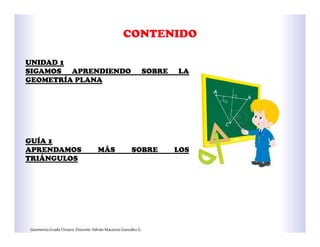 GeometríaGradoOctavo.Docente:AdriánMauricioGonzálezG.
UNIDAD 1
SIGAMOS APRENDIENDO SOBRE LA
GEOMETRÍA PLANA
GUÍA 1
APRENDAMOS MÁS SOBRE LOS
TRIÁNGULOS
 