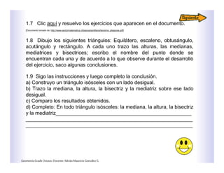 1.7 Clic aquí y resuelvo los ejercicios que aparecen en el documento.
[Documento tomado de: http://www.sectormatematica.cl/basica/santillana/teorema_pitagoras.pdf]
1.8 Dibujo los siguientes triángulos: Equilátero, escaleno, obtusángulo,
acutángulo y rectángulo. A cada uno trazo las alturas, las medianas,
mediatrices y bisectrices; escribo el nombre del punto donde se
encuentran cada una y de acuerdo a lo que observe durante el desarrollo
del ejercicio, saco algunas conclusiones.
1.9 Sigo las instrucciones y luego completo la conclusión.
a) Construyo un triángulo isósceles con un lado desigual.
b) Trazo la mediana, la altura, la bisectriz y la mediatriz sobre ese lado
desigual.
c) Comparo los resultados obtenidos.
d) Completo: En todo triángulo isósceles: la mediana, la altura, la bisectriz
y la mediatriz________________________________________________
___________________________________________________________
___________________________________________________________
GeometríaGradoOctavo.Docente:AdriánMauricioGonzálezG.
 