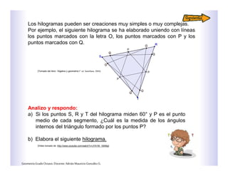 Los hilogramas pueden ser creaciones muy simples o muy complejas.
Por ejemplo, el siguiente hilograma se ha elaborado uniendo con líneas
los puntos marcados con la letra O, los puntos marcados con P y los
puntos marcados con Q.
Analizo y respondo:
a) Si los puntos S, R y T del hilograma miden 60° y P es el punto
medio de cada segmento, ¿Cuál es la medida de los ángulos
internos del triángulo formado por los puntos P?
b) Elabora el siguiente hilograma.
GeometríaGradoOctavo.Docente:AdriánMauricioGonzálezG.
[Video tomado de: http://www.youtube.com/watch?v=JYA1M_19AMg]
[Tomado del libro: “Algebra y geometría I” ed. Santillana. 2004]
 