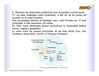 2. Resuelvo las situaciones problémicas que se plantean a continuación.
2.1 Las islas Galápagos están localizadas a 960 Km de las costas del
ecuador, en el océano pacifico.
Este archipiélago llamado archipiélago colon, está formado por 13 islas
principales, 6 islas pequeñas y 42 islotes.
En 1936, fueron declaradas parque nacional por su incalculable belleza
animal, vegetal y geográfica.
La unión entre los puertos principales de las islas Santa Cruz, San
Cristóbal y Santa María, forman un triángulo rectángulo.
GeometríaGradoOctavo.Docente:AdriánMauricioGonzálezG.
[Tomado del libro: “Algebra y geometría I” ed. Santillana. 2004]
 