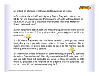 a) Dibujo en el mapa el triángulo rectángulo que se forma.
b) Si la distancia entre Puerto Ayora y Puerto Baquerizo Moreno es
84,42 Km y la distancia entre Puerto Ayora y Puerto Velasco Ibarra es
58, 62 Km, ¿Cuál es la distancia entre Puerto Vaquerizo Moreno y
Puerto Velazco Ibarra?
2.2 Un carpintero debe hacer una mesa triangular de tal forma que un
lado mida 2 m, otro 3.5 m y el otro 5 m ¿lo conseguirá? justifica tu
respuesta.
2.3 El mismo carpintero del problema anterior construyó otra mesa
triangular y va a ponerle como base un tronco de madera. Como
puede encontrar el punto para pegar la base de tal manera que la
mesa quede más firme y estable.
2.4 Herminson quiere construir un corral rectangular para su conejillo
de Indias. Cuando terminó, hizo algunas medidas del fondo y encontró
que un lado tenia 54 pulgadas de largo, el lado adyacente a éste
midió 30 pulgadas y la longitud de la diagonal era 63 pulgadas. ¿El
corral construido es realmente rectangular?
GeometríaGradoOctavo.Docente:AdriánMauricioGonzálezG.
 