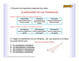 3. Resuelvo las siguientes preguntas tipo saber.
CLASIFICACIÓN DE LOS TRIÁNGULOS
Segúnla medida de sus lados, los ángulosse clasifican en:
EQUILÁTERO
Todos sus lados tienen
la misma medida.
ISÓSCELES
Al menos dos de sus
lados tienen la misma
medida.
ESCALENO
Todos sus lados tienen
diferente medida.
ACUTÁNGULO
Todos sus ángulos son
agudos
OBTUSÁNGULO
Tiene un ángulo obtuso
y dos agudos
RECTÁNGULO
Tiene un ángulo recto y
dos agudos
Segúnla medida de sus ángulos, los triángulos pueden ser:
3.1 Según la clasificación de los triángulos, del que aparece en la figura
se puede afirmar que:
A. Es acutángulo y escaleno
B. Es obtusángulo e isósceles
C. Es escaleno y obtusángulo
D. Es isósceles y rectángulo
GeometríaGradoOctavo.Docente:AdriánMauricioGonzálezG.
[Haz clic en la opción correcta]
 