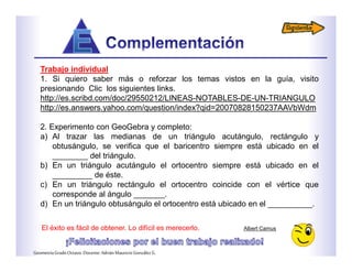 Trabajo individual
1. Si quiero saber más o reforzar los temas vistos en la guía, visito
presionando Clic los siguientes links.
http://es.scribd.com/doc/29550212/LINEAS-NOTABLES-DE-UN-TRIANGULO
http://es.answers.yahoo.com/question/index?qid=20070828150237AAVbWdm
2. Experimento con GeoGebra y completo:
a) Al trazar las medianas de un triángulo acutángulo, rectángulo y
obtusángulo, se verifica que el baricentro siempre está ubicado en el
________ del triángulo.
b) En un triángulo acutángulo el ortocentro siempre está ubicado en el
_________ de éste.
c) En un triángulo rectángulo el ortocentro coincide con el vértice que
corresponde al ángulo _______.
d) En un triángulo obtusángulo el ortocentro está ubicado en el __________.
El éxito es fácil de obtener. Lo difícil es merecerlo. Albert Camus
GeometríaGradoOctavo.Docente:AdriánMauricioGonzálezG.
 