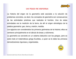UN POCO DE HISTORIA
La historia del origen de la geometría está asociada a la solución de
problemas concretos, es decir, los conceptos de geometría son consecuencia
de las actividades prácticas que realizaba el hombre. Una de estas
actividades era la medición de la tierra, de allí el origen etimológico de la
palabra geometría: geo, tierra y metrón, medida.
Los egipcios son considerados los primeros geómetras de la historia; ellos se
centraron principalmente en el cálculo de áreas y volúmenes.
La geometría se convierte en un sistema deductivo con los griegos, pero es
sobre todo el matemáticos griego Euclides, a quien se le debe las primeras
demostraciones rigurosas y organizadas.
GeometríaGradoOctavo.Docente:AdriánMauricioGonzálezG.
 