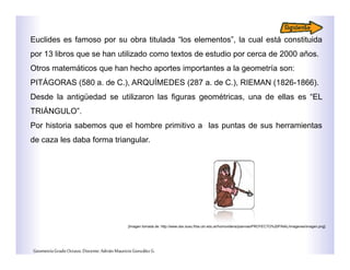 Euclides es famoso por su obra titulada “los elementos”, la cual está constituida
por 13 libros que se han utilizado como textos de estudio por cerca de 2000 años.
Otros matemáticos que han hecho aportes importantes a la geometría son:
PITÁGORAS (580 a. de C.), ARQUÍMEDES (287 a. de C.), RIEMAN (1826-1866).
Desde la antigüedad se utilizaron las figuras geométricas, una de ellas es “EL
TRIÁNGULO”.
Por historia sabemos que el hombre primitivo a las puntas de sus herramientas
de caza les daba forma triangular.
GeometríaGradoOctavo.Docente:AdriánMauricioGonzálezG.
[Imagen tomada de: http://www.dav.sceu.frba.utn.edu.ar/homovidens/joannas/PROYECTO%20FINAL/imagenes/imagen.png]
 
