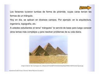 Los faraones tuvieron tumbas de forma de pirámide, cuyas caras tenían las
formas de un triángulo.
Hoy en día, se aplican en diversos campos. Por ejemplo: en la arquitectura,
ingeniería, topografía, etc.
A ustedes estudiantes el tema” triángulos” le servirá de base para luego conocer
otros temas más complejos y para resolver problemas de su vida diaria.
GeometríaGradoOctavo.Docente:AdriánMauricioGonzálezG.
[Imagen tomada de: http://2.bp.blogspot.com/_dAByqyfuJjA/S-KseSqMPOI/AAAAAAAAADg/lAWguEW5tMs/s1600/Piramides-Egipcias.jpg]
 