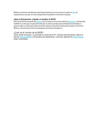 BIOSes el acrónimode (BinaryInputOutputSystem) yse encuentraentodoslos PCs.Su
importanciaes tal,que sineste componente nopodríasni encenderel equipo.
¿Qué es físicamente y donde se localiza la BIOS?
Este elementoformaparte del chipsetyporlotanto se encuentrasobre laplaca base.Físicamente
la BIOSno esmás que un pequeñochipque se activacuandopulsasel botónde encendido,si
quieressabersuubicaciónexactanotienesmásque consultarel manual de tuplaca. El termino
BIOSse usa tantopara referirse al programacomo para designarel
¿Cuál es la función de la BIOS?
Tiene varias funciones. La principal es arrancar el PC. Cuando esta enciende, realiza el
test de memoria RAM y comprueba que dispositivos, como por ejemplo los discos duros,
están conectados.
 