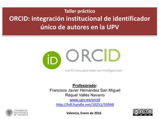 Taller práctico
ORCID: integración institucional de identificador
único de autores en la UPV
Profesorado:
Francisco Javier Hernández San Miguel
Raquel Vallés Navarro
www.upv.es/orcid
http://hdl.handle.net/10251/59948
Valencia, Enero de 2016
 