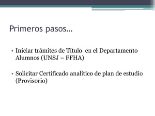 Primeros pasos… 
• Iniciar trámites de Título en el Departamento 
Alumnos (UNSJ – FFHA) 
• Solicitar Certificado analítico de plan de estudio 
(Provisorio) 
 