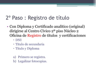 2º Paso : Registro de título 
• Con Diploma y Certificado analítico (original) 
dirigirse al Centro Cívico 2º piso Núcleo 2 
Oficina de Registro de títulos y certificaciones 
 DNI 
 Título de secundaria 
 Título y Diploma 
a) Primero se registra. 
b) Legalizar fotocopias. 
 