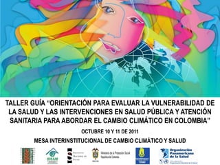 TALLER GUÍA “ORIENTACIÓN PARA EVALUAR LA VULNERABILIDAD DE
 LA SALUD Y LAS INTERVENCIONES EN SALUD PÚBLICA Y ATENCIÓN
 SANITARIA PARA ABORDAR EL CAMBIO CLIMÁTICO EN COLOMBIA”
                      OCTUBRE 10 Y 11 DE 2011
       MESA INTERINSTITUCIONAL DE CAMBIO CLIMÁTICO Y SALUD
 
