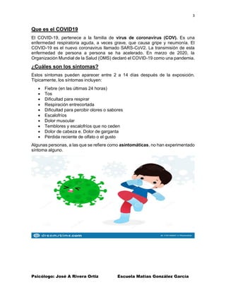 3
Psicólogo: José A Rivera Ortiz Escuela Matías González García
Que es el COVID19
El COVID-19, pertenece a la familia de virus de coronavirus (COV). Es una
enfermedad respiratoria aguda, a veces grave, que causa gripe y neumonía. El
COVID-19 es el nuevo coronavirus llamado SARS-CoV2. La transmisión de esta
enfermedad de persona a persona se ha acelerado. En marzo de 2020, la
Organización Mundial de la Salud (OMS) declaró el COVID-19 como una pandemia.
¿Cuáles son los síntomas?
Estos síntomas pueden aparecer entre 2 a 14 días después de la exposición.
Típicamente, los síntomas incluyen:
• Fiebre (en las últimas 24 horas)
• Tos
• Dificultad para respirar
• Respiración entrecortada
• Dificultad para percibir olores o sabores
• Escalofríos
• Dolor muscular
• Temblores y escalofríos que no ceden
• Dolor de cabeza e. Dolor de garganta
• Pérdida reciente de olfato o el gusto
Algunas personas, a las que se refiere como asintomáticas, no han experimentado
síntoma alguno.
 