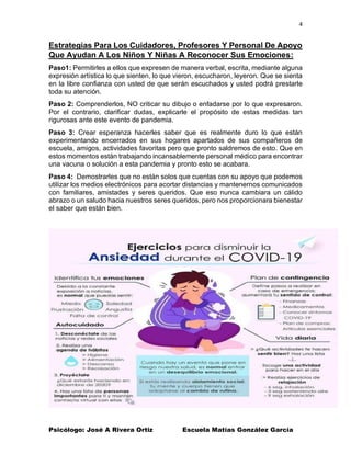 4
Psicólogo: José A Rivera Ortiz Escuela Matías González García
Estrategias Para Los Cuidadores, Profesores Y Personal De Apoyo
Que Ayudan A Los Niños Y Niñas A Reconocer Sus Emociones:
Paso1: Permitirles a ellos que expresen de manera verbal, escrita, mediante alguna
expresión artística lo que sienten, lo que vieron, escucharon, leyeron. Que se sienta
en la libre confianza con usted de que serán escuchados y usted podrá prestarle
toda su atención.
Paso 2: Comprenderlos, NO criticar su dibujo o enfadarse por lo que expresaron.
Por el contrario, clarificar dudas, explicarle el propósito de estas medidas tan
rigurosas ante este evento de pandemia.
Paso 3: Crear esperanza hacerles saber que es realmente duro lo que están
experimentando encerrados en sus hogares apartados de sus compañeros de
escuela, amigos, actividades favoritas pero que pronto saldremos de esto. Que en
estos momentos están trabajando incansablemente personal médico para encontrar
una vacuna o solución a esta pandemia y pronto esto se acabara.
Paso 4: Demostrarles que no están solos que cuentas con su apoyo que podemos
utilizar los medios electrónicos para acortar distancias y mantenernos comunicados
con familiares, amistades y seres queridos. Que eso nunca cambiara un cálido
abrazo o un saludo hacia nuestros seres queridos, pero nos proporcionara bienestar
el saber que están bien.
 