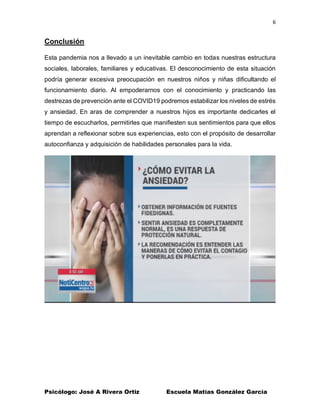 6
Psicólogo: José A Rivera Ortiz Escuela Matías González García
Conclusión
Esta pandemia nos a llevado a un inevitable cambio en todas nuestras estructura
sociales, laborales, familiares y educativas. El desconocimiento de esta situación
podría generar excesiva preocupación en nuestros niños y niñas dificultando el
funcionamiento diario. Al empoderarnos con el conocimiento y practicando las
destrezas de prevención ante el COVID19 podremos estabilizar los niveles de estrés
y ansiedad. En aras de comprender a nuestros hijos es importante dedicarles el
tiempo de escucharlos, permitirles que manifiesten sus sentimientos para que ellos
aprendan a reflexionar sobre sus experiencias, esto con el propósito de desarrollar
autoconfianza y adquisición de habilidades personales para la vida.
 