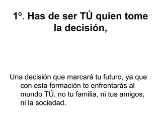1º. Has de ser TÚ quien tome
la decisión,
Una decisión que marcará tu futuro, ya que
con esta formación te enfrentarás al
mundo TÚ, no tu familia, ni tus amigos,
ni la sociedad.
 