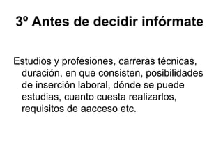 3º Antes de decidir infórmate
Estudios y profesiones, carreras técnicas,
duración, en que consisten, posibilidades
de inserción laboral, dónde se puede
estudias, cuanto cuesta realizarlos,
requisitos de aacceso etc.
 