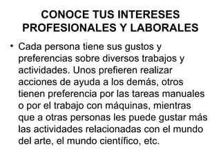 CONOCE TUS INTERESES
PROFESIONALES Y LABORALES
• Cada persona tiene sus gustos y
preferencias sobre diversos trabajos y
actividades. Unos prefieren realizar
acciones de ayuda a los demás, otros
tienen preferencia por las tareas manuales
o por el trabajo con máquinas, mientras
que a otras personas les puede gustar más
las actividades relacionadas con el mundo
del arte, el mundo científico, etc.
 