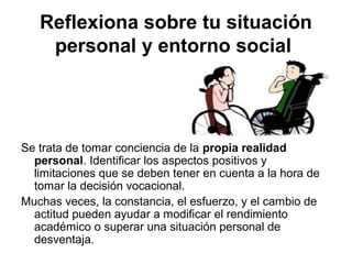 Reflexiona sobre tu situación
personal y entorno social
Se trata de tomar conciencia de la propia realidad
personal. Identificar los aspectos positivos y
limitaciones que se deben tener en cuenta a la hora de
tomar la decisión vocacional.
Muchas veces, la constancia, el esfuerzo, y el cambio de
actitud pueden ayudar a modificar el rendimiento
académico o superar una situación personal de
desventaja.
 