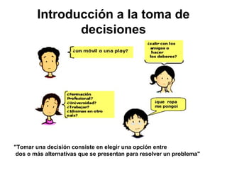 Introducción a la toma de
decisiones
"Tomar una decisión consiste en elegir una opción entre
dos o más alternativas que se presentan para resolver un problema"
 