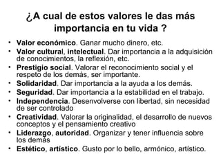 ¿A cual de estos valores le das más
importancia en tu vida ?
• Valor económico. Ganar mucho dinero, etc.
• Valor cultural, intelectual. Dar importancia a la adquisición
de conocimientos, la reflexión, etc.
• Prestigio social. Valorar el reconocimiento social y el
respeto de los demás, ser importante.
• Solidaridad. Dar importancia a la ayuda a los demás.
• Seguridad. Dar importancia a la estabilidad en el trabajo.
• Independencia. Desenvolverse con libertad, sin necesidad
de ser controlado
• Creatividad. Valorar la originalidad, el desarrollo de nuevos
conceptos y el pensamiento creativo
• Liderazgo, autoridad. Organizar y tener influencia sobre
los demás
• Estético, artístico. Gusto por lo bello, armónico, artístico.
 