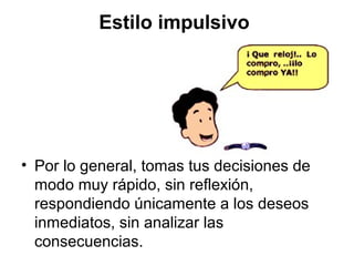 Estilo impulsivo
• Por lo general, tomas tus decisiones de
modo muy rápido, sin reflexión,
respondiendo únicamente a los deseos
inmediatos, sin analizar las
consecuencias.
 