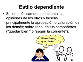 Estilo dependiente
• Si tienes únicamente en cuenta las
opiniones de los otros y buscas
principalmente la aprobación o valoración de
los demás; sobre todo, de tus compañeros
("quedar bien " o "seguir la corriente").
 