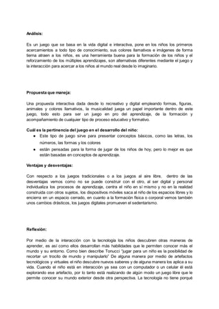 Análisis:
Es un juego que se basa en la vida digital e interactiva, pone en los niños los primeros
acercamientos a todo tipo de conocimiento, sus colores llamativos e imágenes de forma
tierna atraen a los niños, es una herramienta buena para la formación de los niños y el
reforzamiento de los múltiples aprendizajes, son alternativas diferentes mediante el juego y
la interacción para acercar a los niños al mundo real desde lo imaginario.
Propuesta que maneja:
Una propuesta interactiva dada desde lo recreativo y digital empleando formas, figuras,
animales y colores llamativos, la musicalidad juega un papel importante dentro de este
juego, todo esto para ser un juego en pro del aprendizaje, de la formación y
acompañamiento de cualquier tipo de proceso educativo y formativo.
Cuál es la pertinencia del juego en el desarrollo del niño:
● Este tipo de juego sirve para presentar conceptos básicos, como las letras, los
números, las formas y los colores
● están pensadas para la forma de jugar de los niños de hoy, pero lo mejor es que
están basadas en conceptos de aprendizaje.
Ventajas y desventajas:
Con respecto a los juegos tradicionales o a los juegos al aire libre, dentro de las
desventajas vemos como no se puede construir con el otro, al ser digital y personal
individualiza los procesos de aprendizaje, centra el niño en sí mismo y no en la realidad
construida con otros sujetos, los dispositivos móviles saca al niño de los espacios libres y lo
encierra en un espacio cerrado, en cuanto a la formación física o corporal vemos también
unos cambios drásticos, los juegos digitales promueven el sedentarismo.
Reflexión:
Por medio de la interacción con la tecnología los niños descubren otras maneras de
aprender, es así como ellos desarrollan más habilidades que le permiten conocer más el
mundo y su entorno. Como bien describe Tonucci “jugar para un niño es la posibilidad de
recortar un trocito de mundo y manipularlo” De alguna manera por medio de artefactos
tecnológicos y virtuales el niño descubre nuevos saberes y de alguna manera los aplica a su
vida. Cuando el niño está en interacción ya sea con un computador o un celular él está
explorando ese artefacto, por lo tanto está realizando de algún modo un juego libre que le
permite conocer su mundo exterior desde otra perspectiva. La tecnología no tiene porqué
 