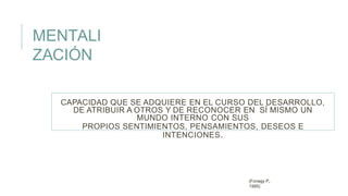 CAPACIDAD QUE SE ADQUIERE EN EL CURSO DEL DESARROLLO,
DE ATRIBUIR A OTROS Y DE RECONOCER EN SÍ MISMO UN
MUNDO INTERNO CON SUS
PROPIOS SENTIMIENTOS, PENSAMIENTOS, DESEOS E
INTENCIONES.
(Fonagy P.,
1995)
MENTALI
ZACIÓN
 